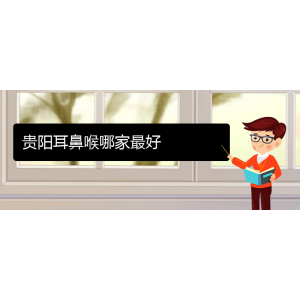 (貴陽耳鼻喉?？漆t(yī)院掛號(hào))貴陽耳鼻喉哪家最好